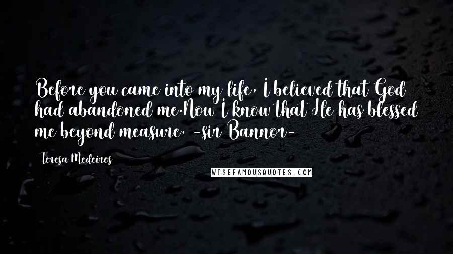 Teresa Medeiros Quotes: Before you came into my life, I believed that God had abandoned me.Now I know that He has blessed me beyond measure. -sir Bannor-