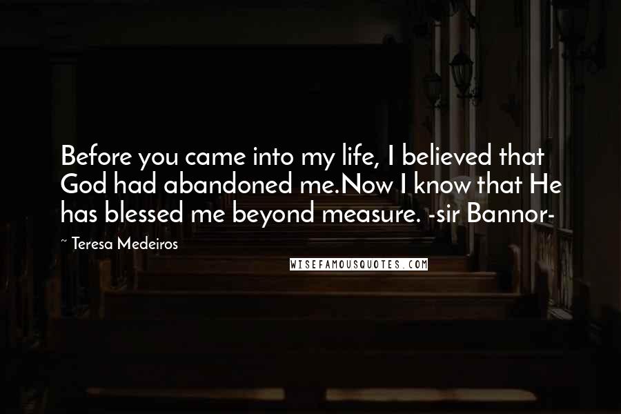 Teresa Medeiros Quotes: Before you came into my life, I believed that God had abandoned me.Now I know that He has blessed me beyond measure. -sir Bannor-