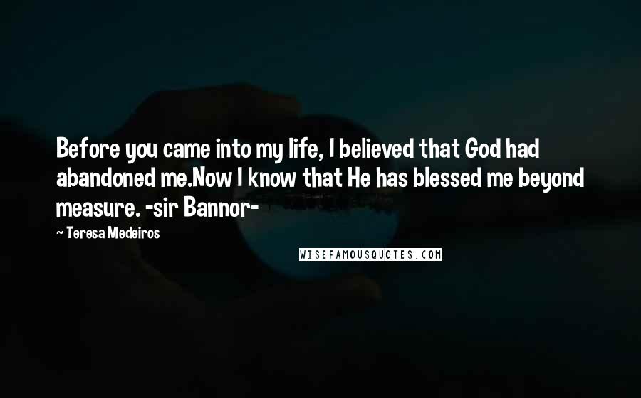 Teresa Medeiros Quotes: Before you came into my life, I believed that God had abandoned me.Now I know that He has blessed me beyond measure. -sir Bannor-