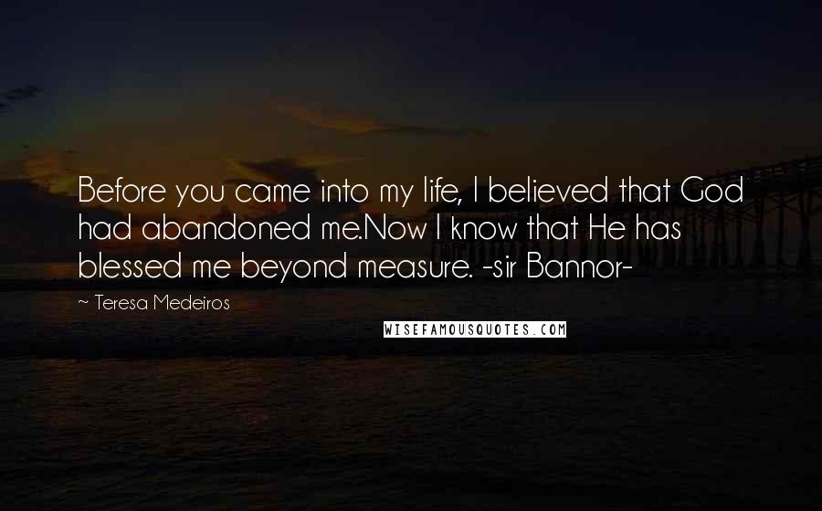 Teresa Medeiros Quotes: Before you came into my life, I believed that God had abandoned me.Now I know that He has blessed me beyond measure. -sir Bannor-