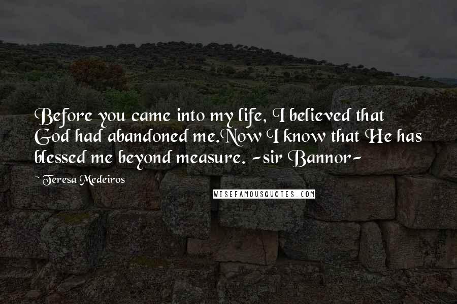 Teresa Medeiros Quotes: Before you came into my life, I believed that God had abandoned me.Now I know that He has blessed me beyond measure. -sir Bannor-