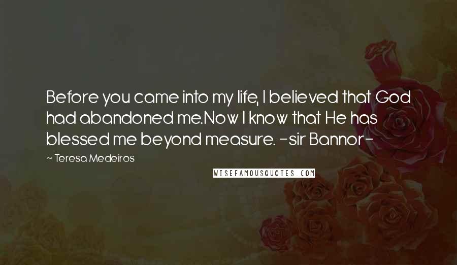 Teresa Medeiros Quotes: Before you came into my life, I believed that God had abandoned me.Now I know that He has blessed me beyond measure. -sir Bannor-