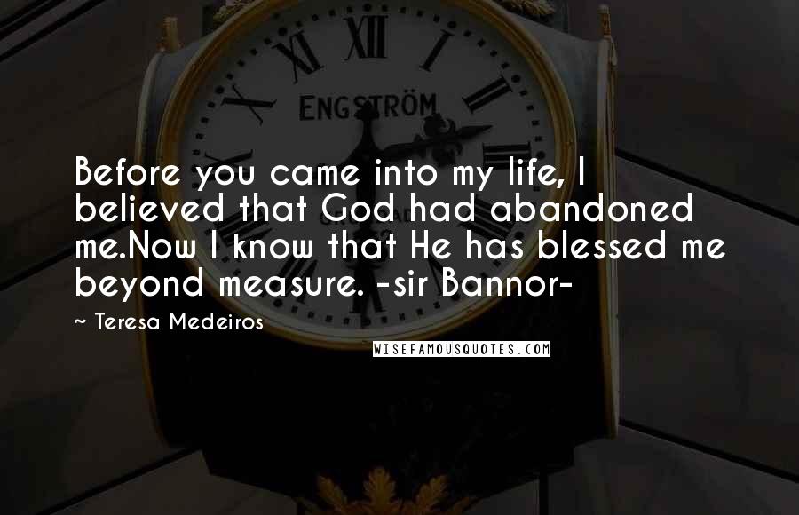 Teresa Medeiros Quotes: Before you came into my life, I believed that God had abandoned me.Now I know that He has blessed me beyond measure. -sir Bannor-