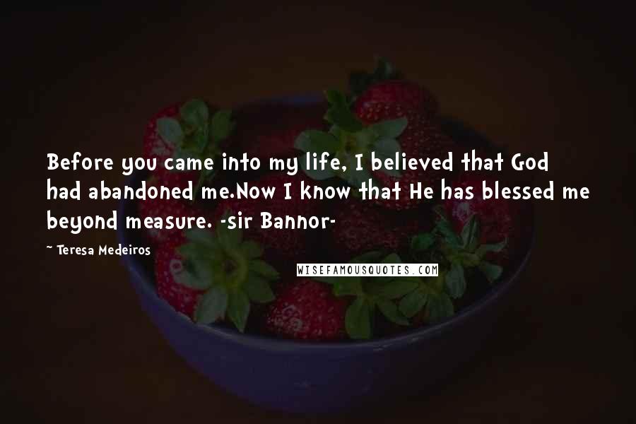 Teresa Medeiros Quotes: Before you came into my life, I believed that God had abandoned me.Now I know that He has blessed me beyond measure. -sir Bannor-