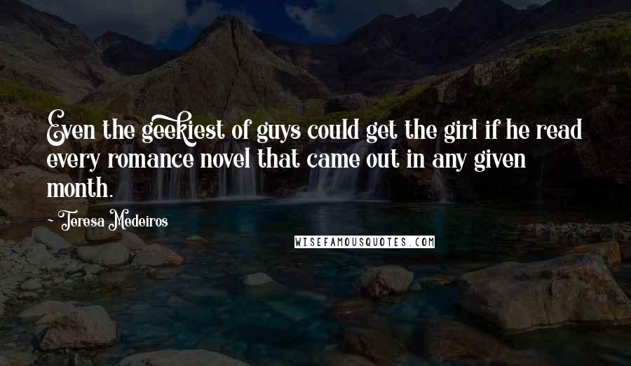 Teresa Medeiros Quotes: Even the geekiest of guys could get the girl if he read every romance novel that came out in any given month.