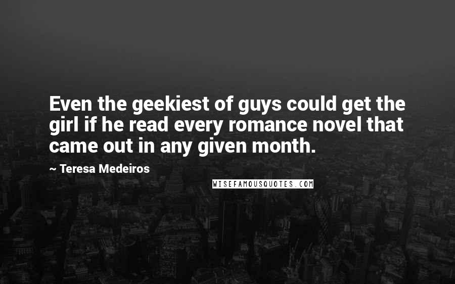 Teresa Medeiros Quotes: Even the geekiest of guys could get the girl if he read every romance novel that came out in any given month.