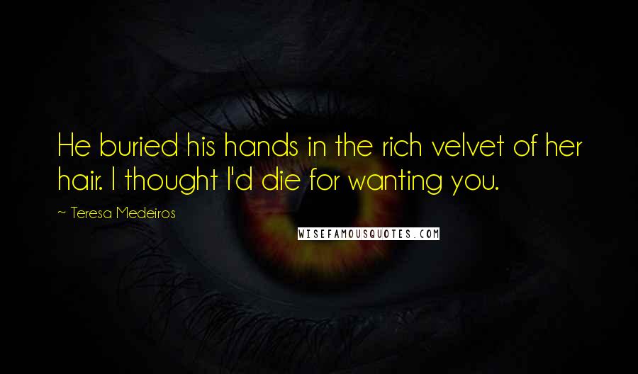 Teresa Medeiros Quotes: He buried his hands in the rich velvet of her hair. I thought I'd die for wanting you.