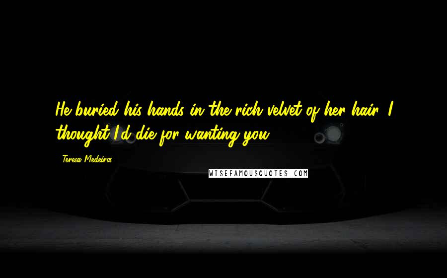 Teresa Medeiros Quotes: He buried his hands in the rich velvet of her hair. I thought I'd die for wanting you.