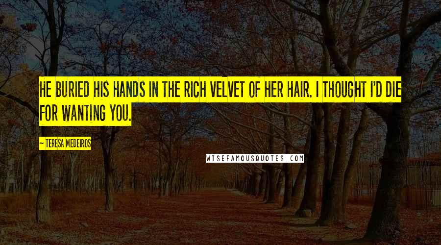 Teresa Medeiros Quotes: He buried his hands in the rich velvet of her hair. I thought I'd die for wanting you.