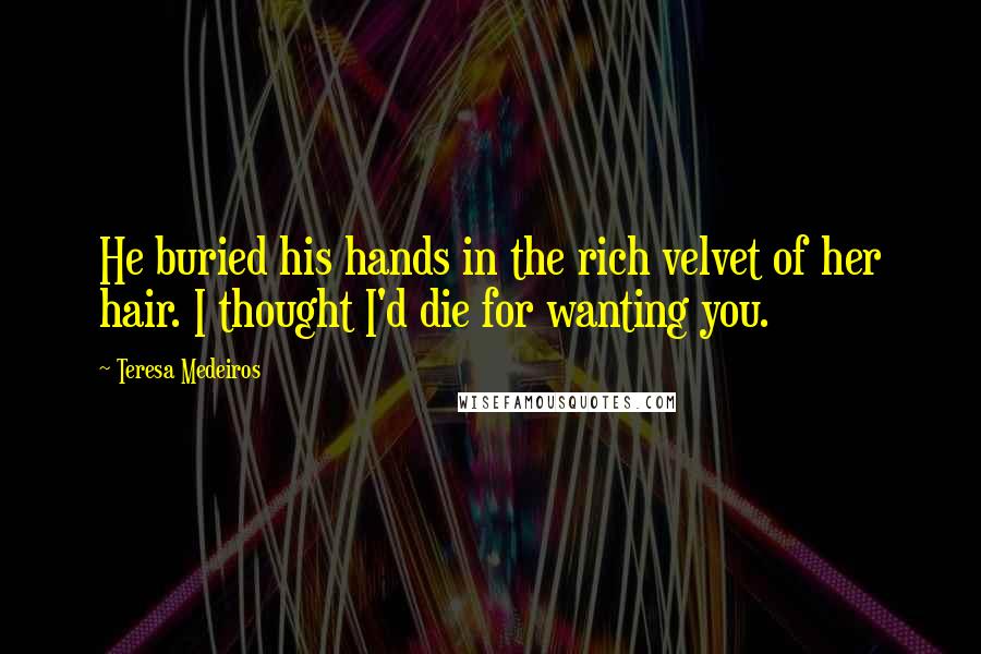 Teresa Medeiros Quotes: He buried his hands in the rich velvet of her hair. I thought I'd die for wanting you.