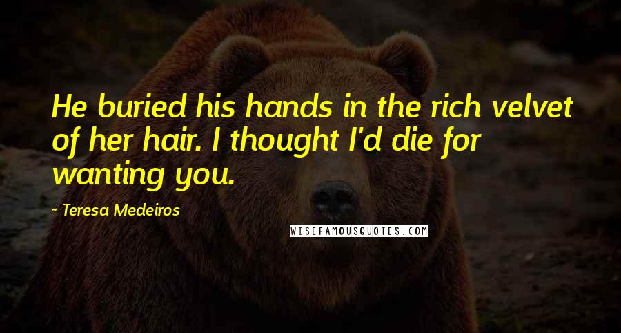 Teresa Medeiros Quotes: He buried his hands in the rich velvet of her hair. I thought I'd die for wanting you.