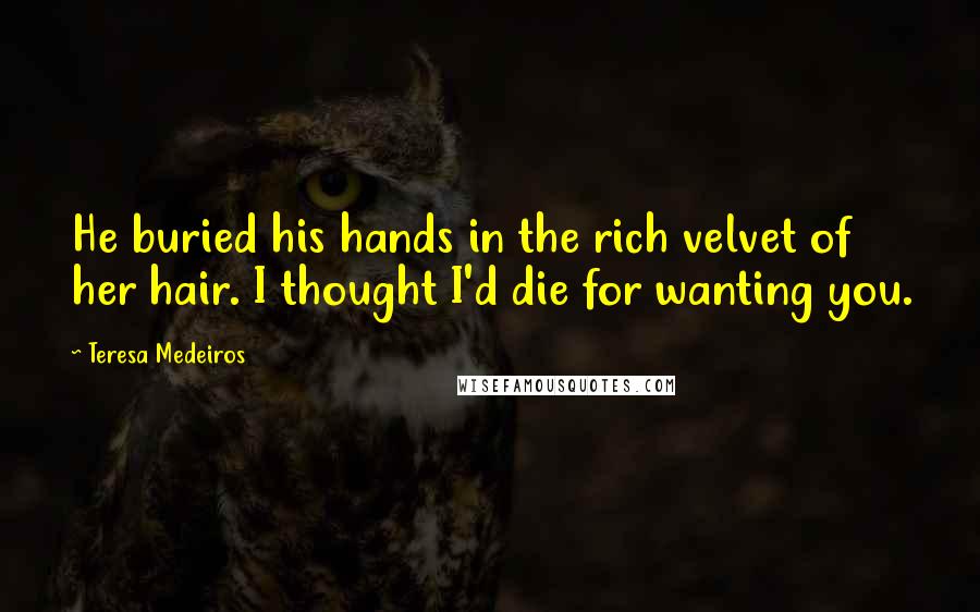 Teresa Medeiros Quotes: He buried his hands in the rich velvet of her hair. I thought I'd die for wanting you.