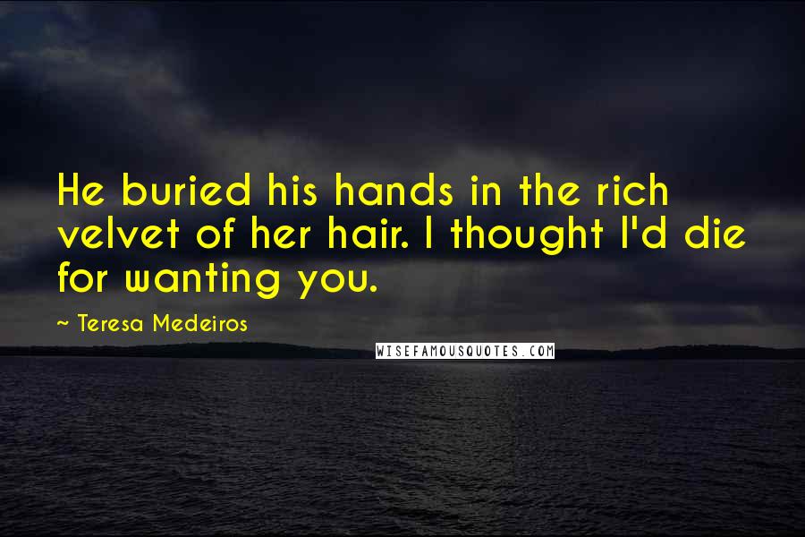 Teresa Medeiros Quotes: He buried his hands in the rich velvet of her hair. I thought I'd die for wanting you.