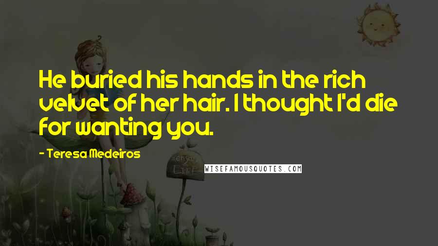 Teresa Medeiros Quotes: He buried his hands in the rich velvet of her hair. I thought I'd die for wanting you.