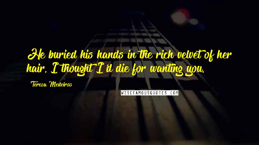 Teresa Medeiros Quotes: He buried his hands in the rich velvet of her hair. I thought I'd die for wanting you.