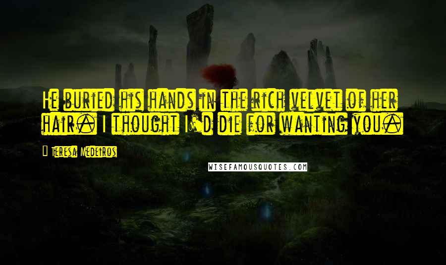 Teresa Medeiros Quotes: He buried his hands in the rich velvet of her hair. I thought I'd die for wanting you.