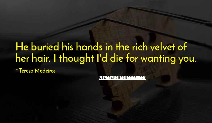 Teresa Medeiros Quotes: He buried his hands in the rich velvet of her hair. I thought I'd die for wanting you.