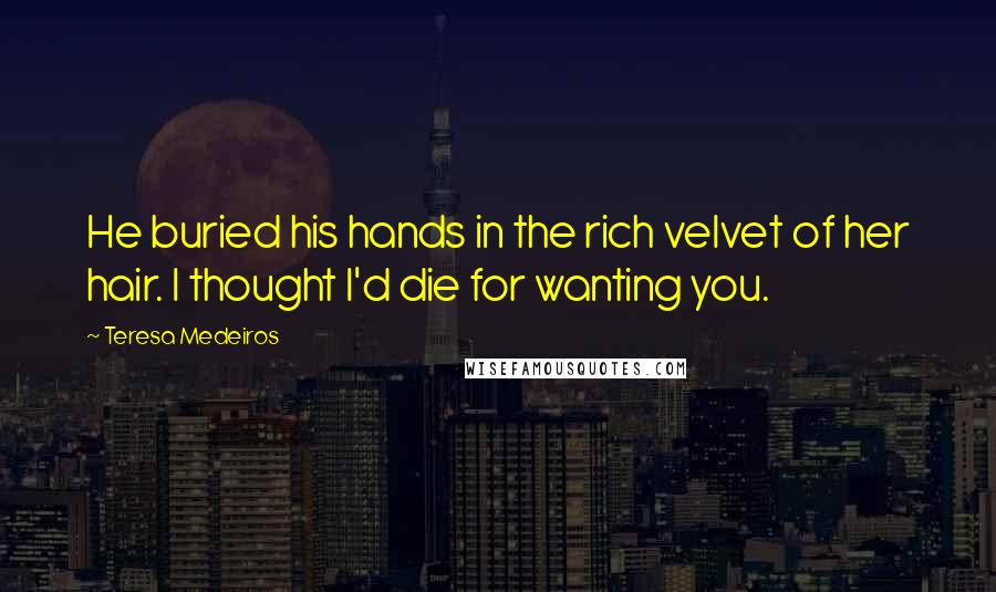 Teresa Medeiros Quotes: He buried his hands in the rich velvet of her hair. I thought I'd die for wanting you.