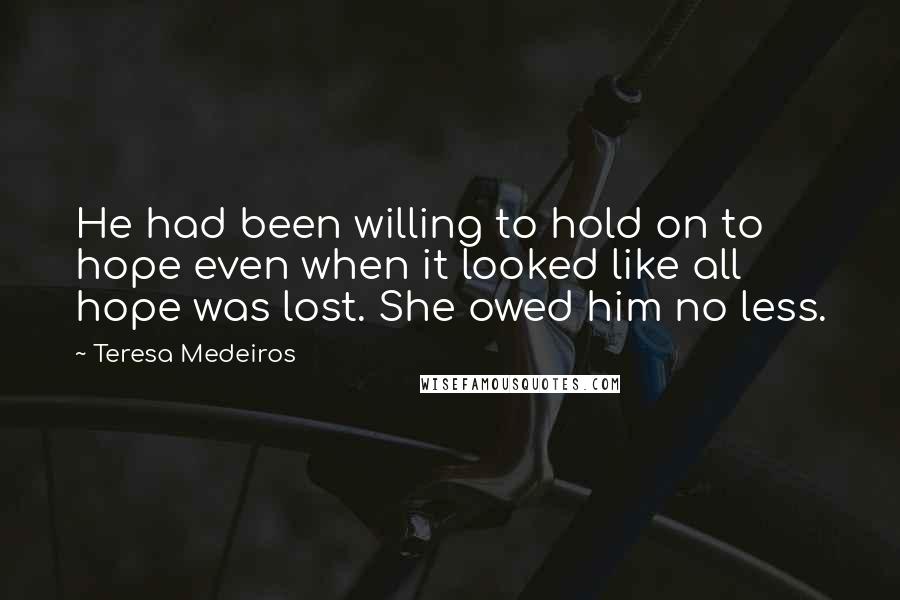 Teresa Medeiros Quotes: He had been willing to hold on to hope even when it looked like all hope was lost. She owed him no less.