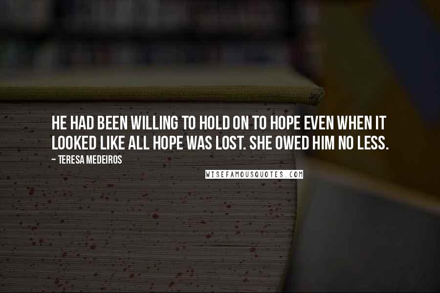 Teresa Medeiros Quotes: He had been willing to hold on to hope even when it looked like all hope was lost. She owed him no less.