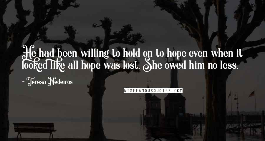 Teresa Medeiros Quotes: He had been willing to hold on to hope even when it looked like all hope was lost. She owed him no less.