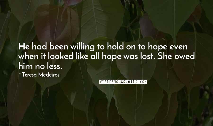 Teresa Medeiros Quotes: He had been willing to hold on to hope even when it looked like all hope was lost. She owed him no less.