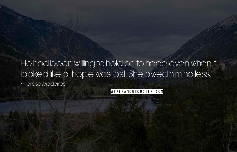 Teresa Medeiros Quotes: He had been willing to hold on to hope even when it looked like all hope was lost. She owed him no less.