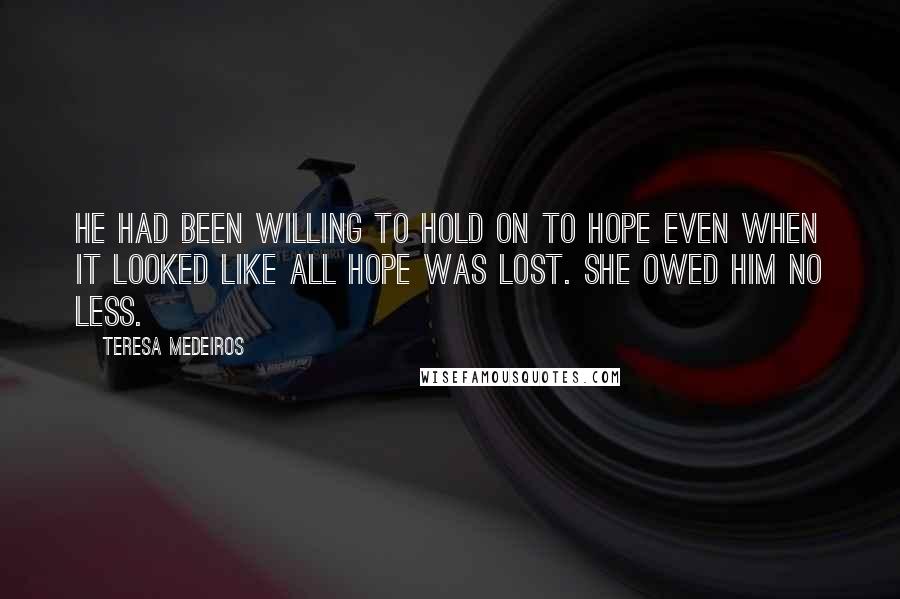 Teresa Medeiros Quotes: He had been willing to hold on to hope even when it looked like all hope was lost. She owed him no less.