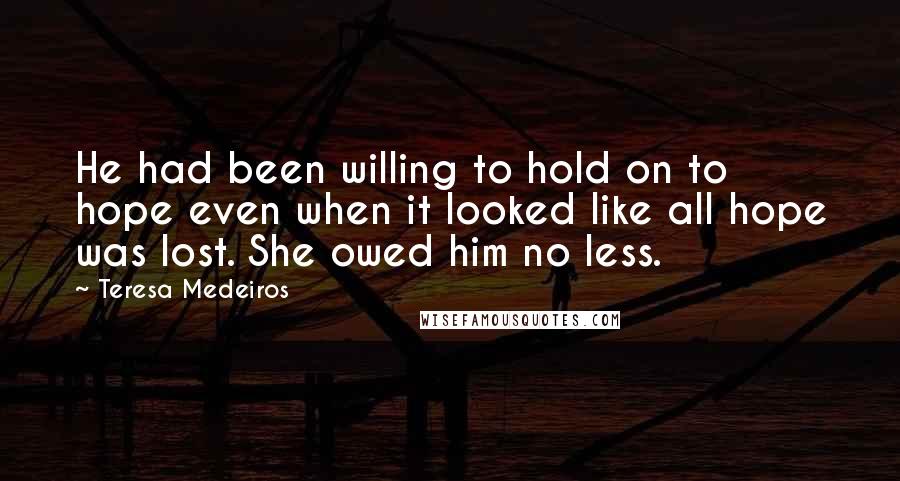 Teresa Medeiros Quotes: He had been willing to hold on to hope even when it looked like all hope was lost. She owed him no less.
