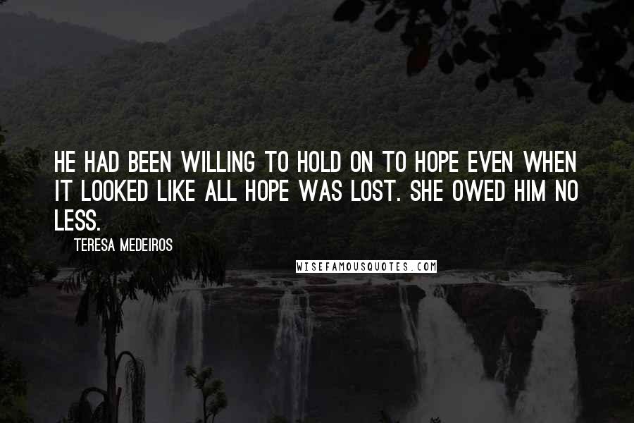 Teresa Medeiros Quotes: He had been willing to hold on to hope even when it looked like all hope was lost. She owed him no less.