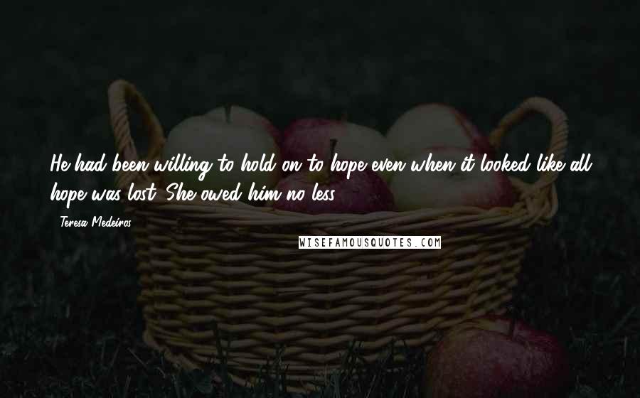 Teresa Medeiros Quotes: He had been willing to hold on to hope even when it looked like all hope was lost. She owed him no less.
