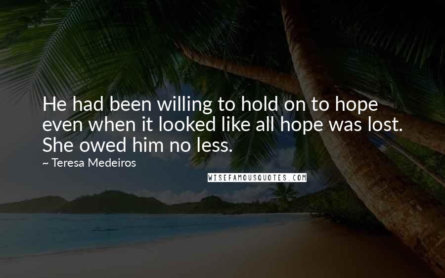 Teresa Medeiros Quotes: He had been willing to hold on to hope even when it looked like all hope was lost. She owed him no less.