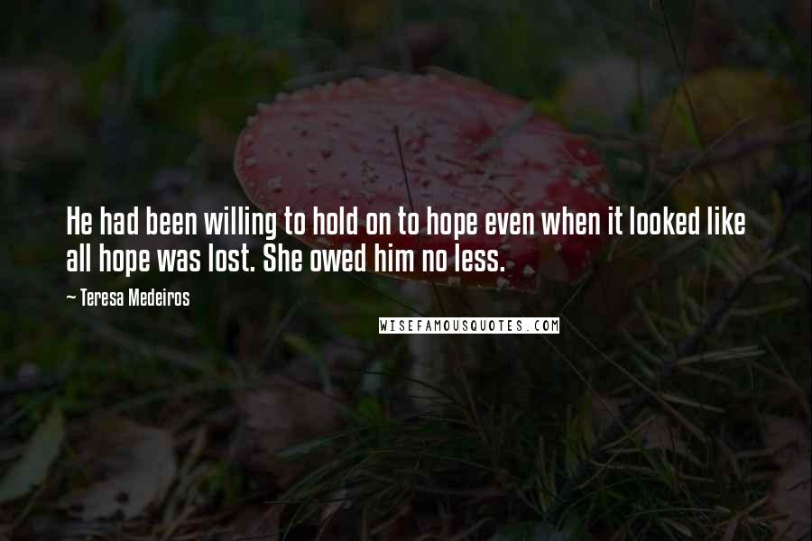 Teresa Medeiros Quotes: He had been willing to hold on to hope even when it looked like all hope was lost. She owed him no less.
