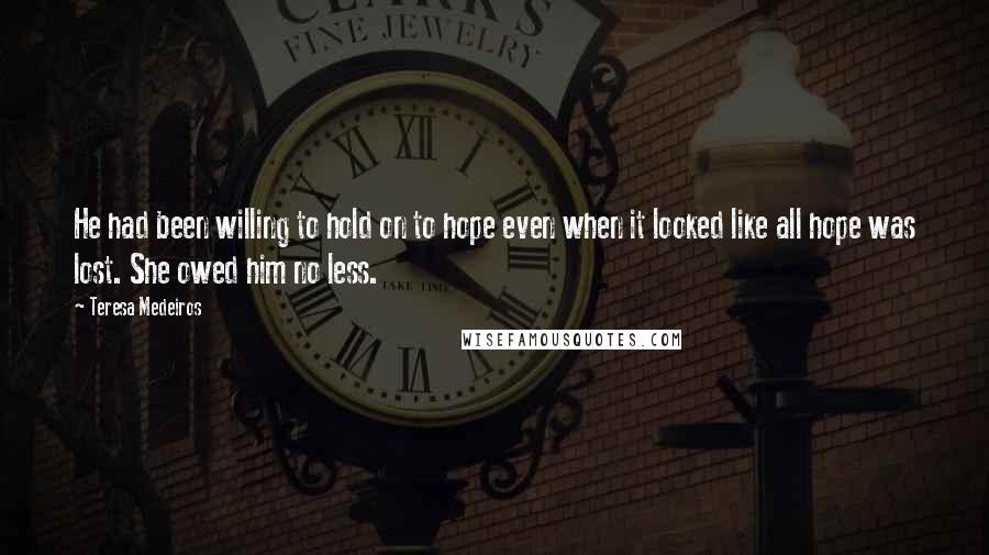 Teresa Medeiros Quotes: He had been willing to hold on to hope even when it looked like all hope was lost. She owed him no less.