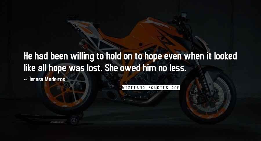 Teresa Medeiros Quotes: He had been willing to hold on to hope even when it looked like all hope was lost. She owed him no less.