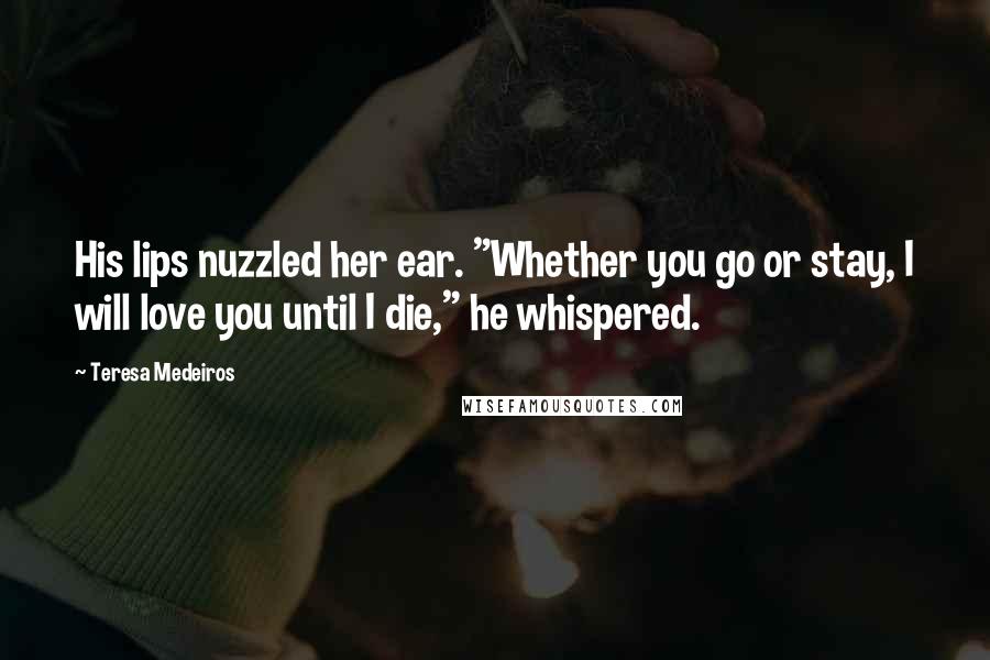 Teresa Medeiros Quotes: His lips nuzzled her ear. "Whether you go or stay, I will love you until I die," he whispered.