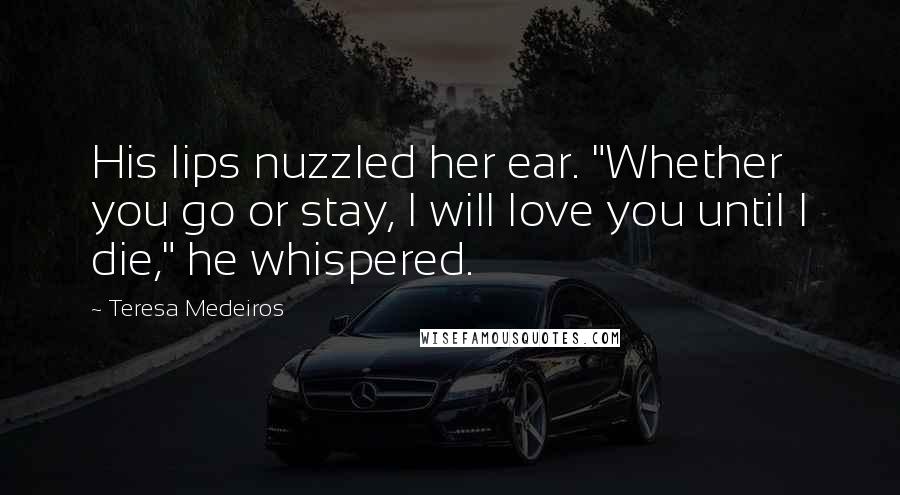 Teresa Medeiros Quotes: His lips nuzzled her ear. "Whether you go or stay, I will love you until I die," he whispered.