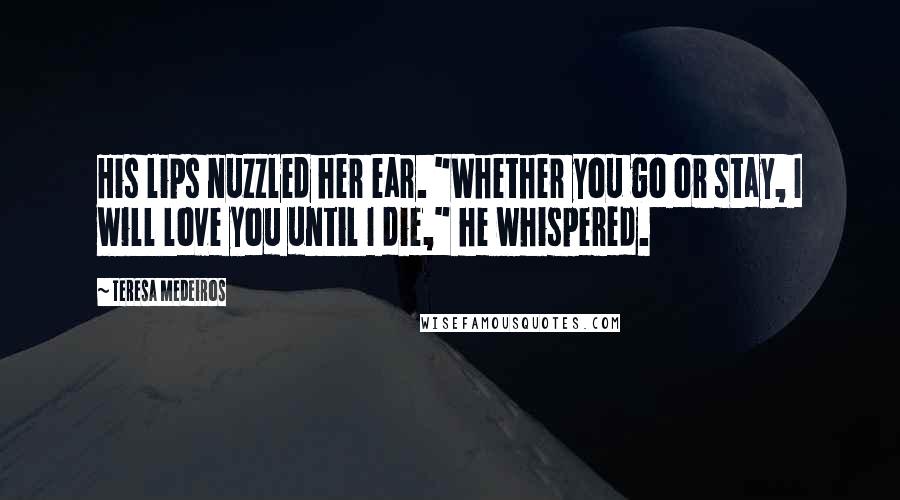 Teresa Medeiros Quotes: His lips nuzzled her ear. "Whether you go or stay, I will love you until I die," he whispered.