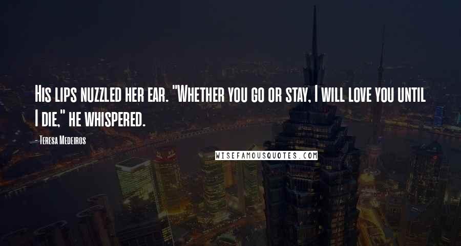 Teresa Medeiros Quotes: His lips nuzzled her ear. "Whether you go or stay, I will love you until I die," he whispered.