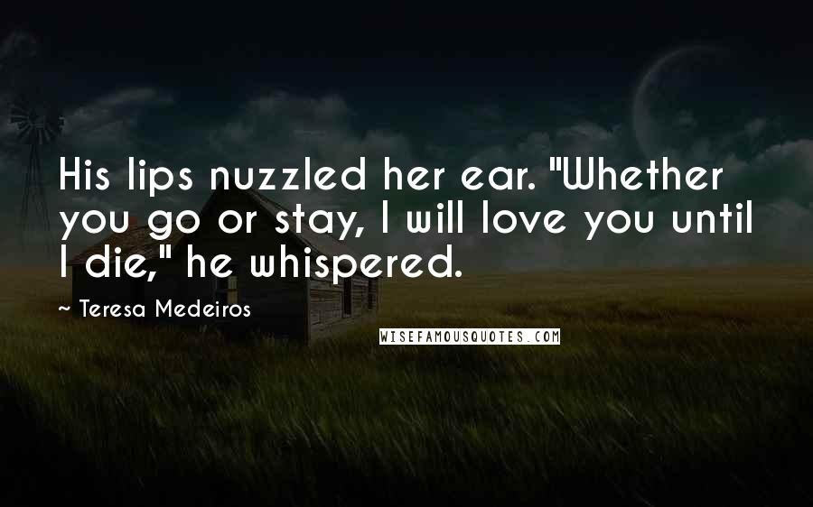 Teresa Medeiros Quotes: His lips nuzzled her ear. "Whether you go or stay, I will love you until I die," he whispered.