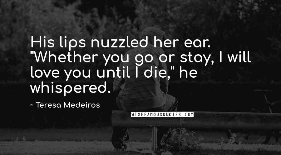 Teresa Medeiros Quotes: His lips nuzzled her ear. "Whether you go or stay, I will love you until I die," he whispered.