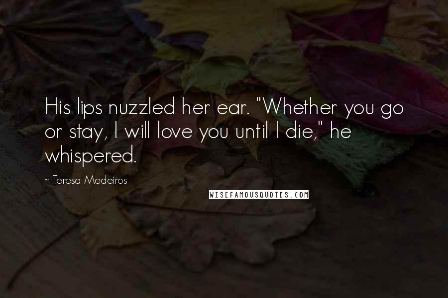 Teresa Medeiros Quotes: His lips nuzzled her ear. "Whether you go or stay, I will love you until I die," he whispered.