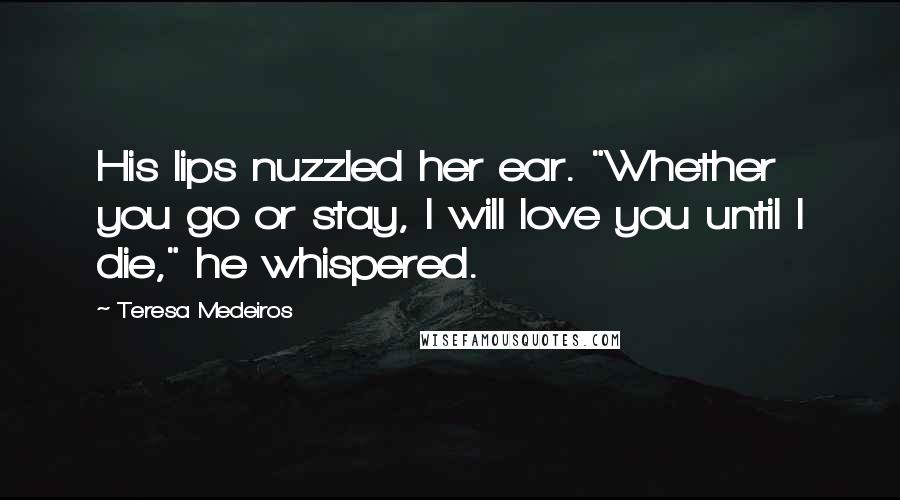 Teresa Medeiros Quotes: His lips nuzzled her ear. "Whether you go or stay, I will love you until I die," he whispered.