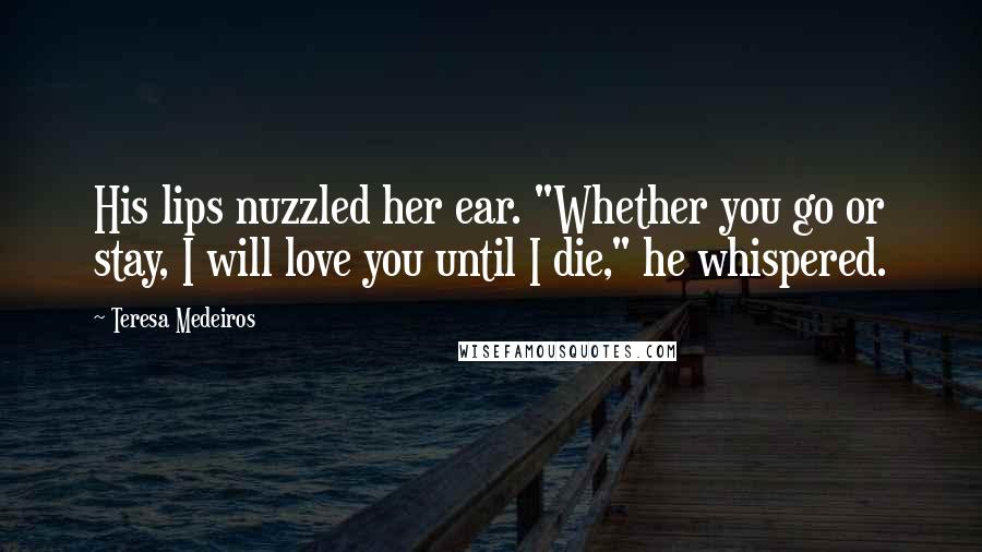 Teresa Medeiros Quotes: His lips nuzzled her ear. "Whether you go or stay, I will love you until I die," he whispered.