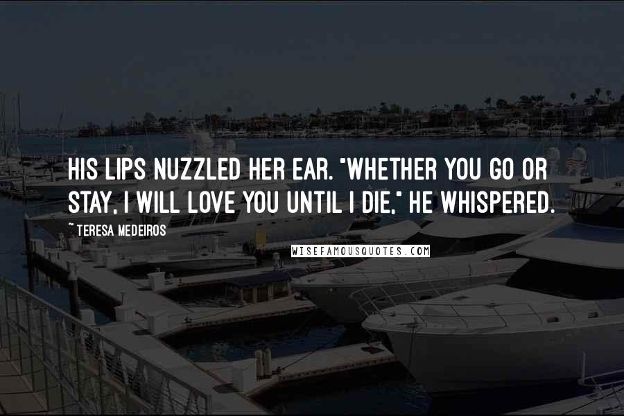 Teresa Medeiros Quotes: His lips nuzzled her ear. "Whether you go or stay, I will love you until I die," he whispered.