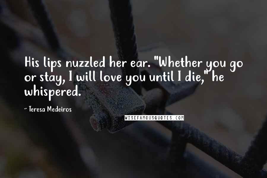 Teresa Medeiros Quotes: His lips nuzzled her ear. "Whether you go or stay, I will love you until I die," he whispered.