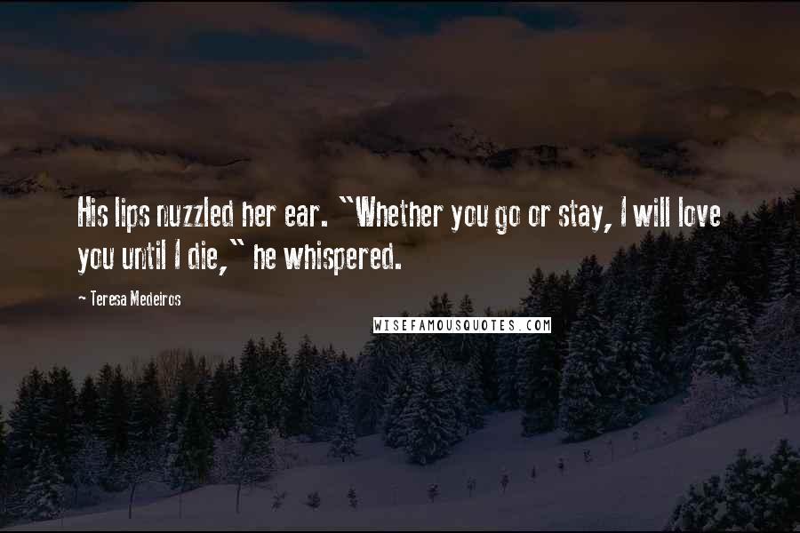 Teresa Medeiros Quotes: His lips nuzzled her ear. "Whether you go or stay, I will love you until I die," he whispered.