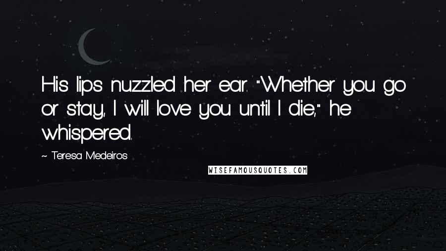 Teresa Medeiros Quotes: His lips nuzzled her ear. "Whether you go or stay, I will love you until I die," he whispered.