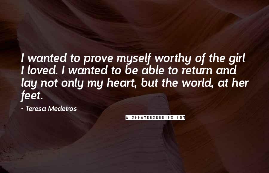 Teresa Medeiros Quotes: I wanted to prove myself worthy of the girl I loved. I wanted to be able to return and lay not only my heart, but the world, at her feet.