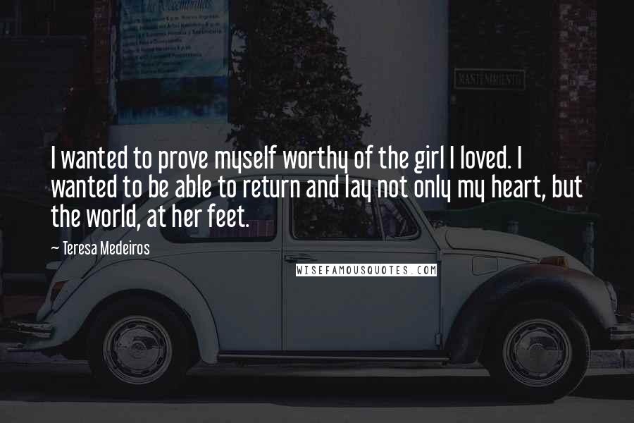 Teresa Medeiros Quotes: I wanted to prove myself worthy of the girl I loved. I wanted to be able to return and lay not only my heart, but the world, at her feet.